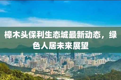 樟木頭保利生態(tài)城最新動態(tài)，綠色人居未來展望