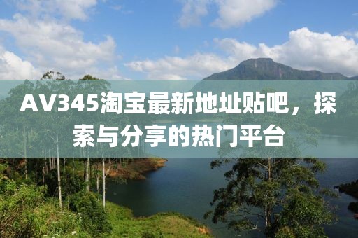 AV345淘寶最新地址貼吧，探索與分享的熱門平臺