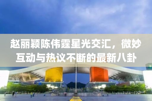 趙麗穎陳偉霆星光交匯，微妙互動與熱議不斷的最新八卦