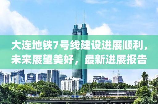 大連地鐵7號線建設進展順利，未來展望美好，最新進展報告