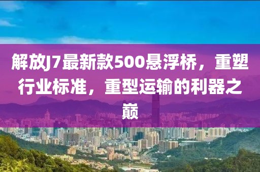 解放J7最新款500懸浮橋，重塑行業標準，重型運輸的利器之巔