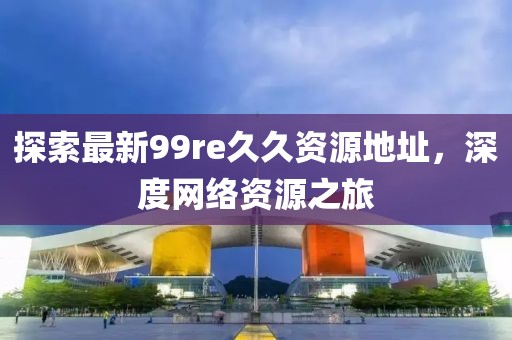 探索最新99re久久資源地址，深度網絡資源之旅