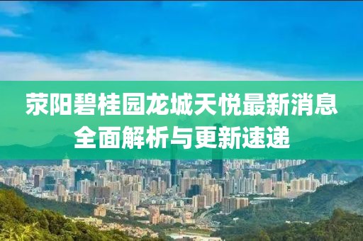 滎陽碧桂園龍城天悅最新消息全面解析與更新速遞