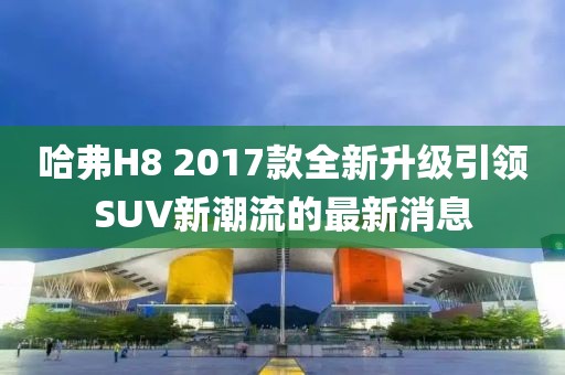 哈弗H8 2017款全新升級引領SUV新潮流的最新消息