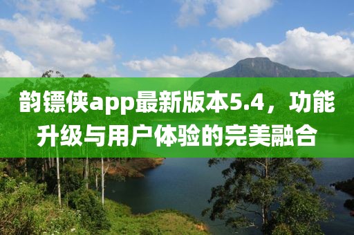 韻鏢俠app最新版本5.4，功能升級與用戶體驗的完美融合