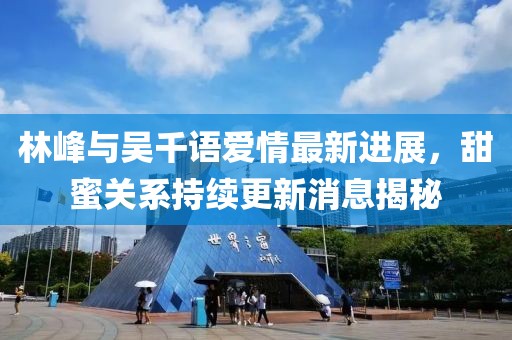 林峰與吳千語(yǔ)愛情最新進(jìn)展，甜蜜關(guān)系持續(xù)更新消息揭秘