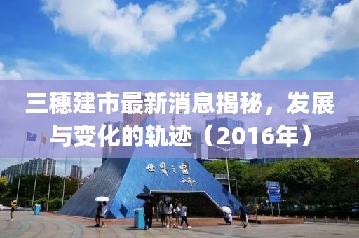 三穗建市最新消息揭秘，發展與變化的軌跡（2016年）