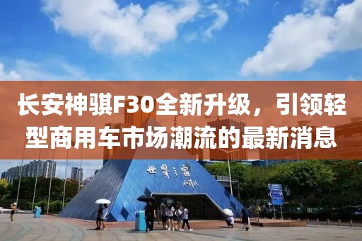 長安神騏F30全新升級，引領(lǐng)輕型商用車市場潮流的最新消息