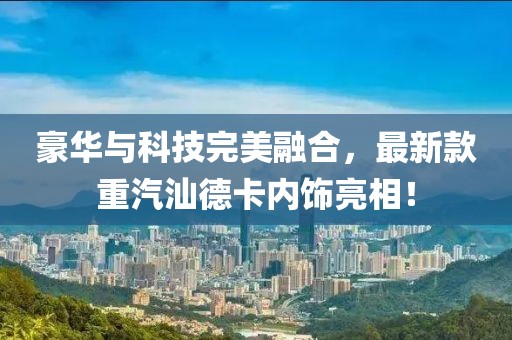 豪華與科技完美融合，最新款重汽汕德卡內飾亮相！