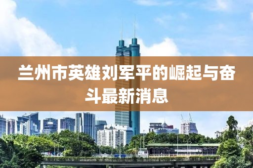 蘭州市英雄劉軍平的崛起與奮斗最新消息