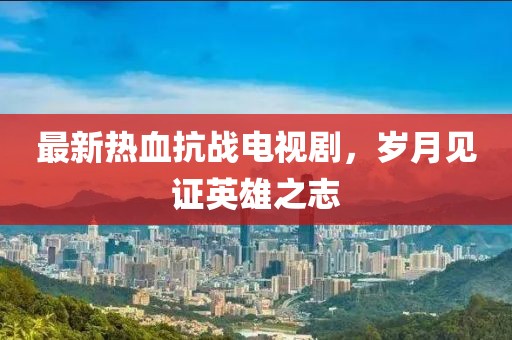最新熱血抗戰電視劇，歲月見證英雄之志