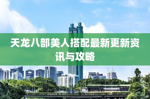 天龍八部美人搭配最新更新資訊與攻略