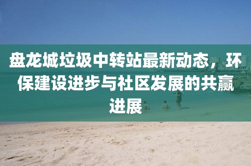 盤(pán)龍城垃圾中轉(zhuǎn)站最新動(dòng)態(tài)，環(huán)保建設(shè)進(jìn)步與社區(qū)發(fā)展的共贏進(jìn)展
