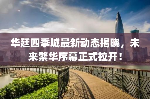 華廷四季城最新動(dòng)態(tài)揭曉，未來(lái)繁華序幕正式拉開(kāi)！
