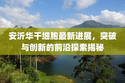 安沂華干細胞最新進展，突破與創新的前沿探索揭秘