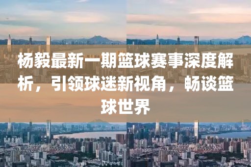 楊毅最新一期籃球賽事深度解析，引領球迷新視角，暢談籃球世界