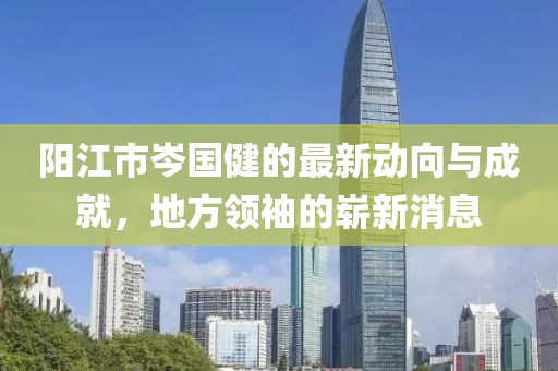陽江市岑國健的最新動向與成就，地方領(lǐng)袖的嶄新消息
