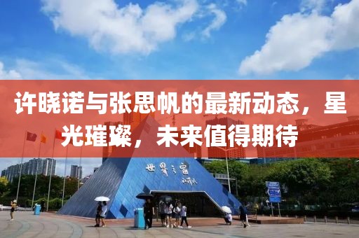 許曉諾與張思帆的最新動態(tài)，星光璀璨，未來值得期待