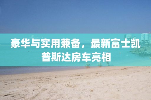 豪華與實用兼備，最新富士凱普斯達房車亮相