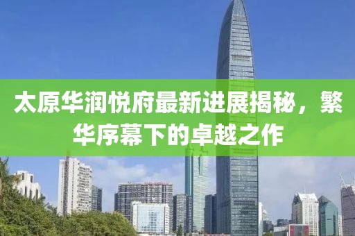 太原華潤悅府最新進展揭秘，繁華序幕下的卓越之作
