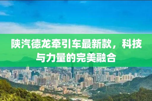 陜汽德龍牽引車最新款，科技與力量的完美融合
