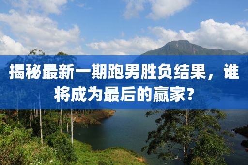 揭秘最新一期跑男勝負結果，誰將成為最后的贏家？
