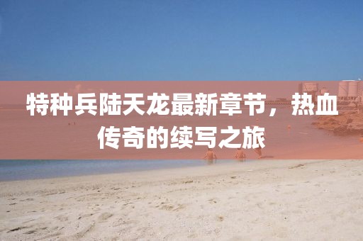 特種兵陸天龍最新章節，熱血傳奇的續寫之旅