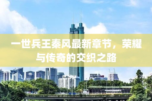 一世兵王秦風最新章節，榮耀與傳奇的交織之路