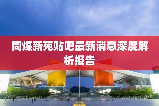 同煤新苑貼吧最新消息深度解析報告
