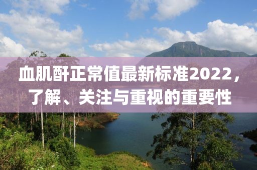 血肌酐正常值最新標準2022，了解、關注與重視的重要性