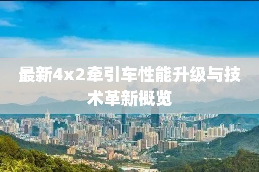 最新4x2牽引車性能升級(jí)與技術(shù)革新概覽