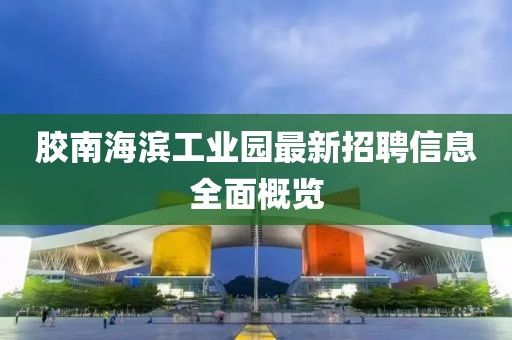 膠南海濱工業(yè)園最新招聘信息全面概覽