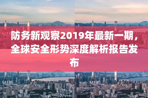防務(wù)新觀察2019年最新一期，全球安全形勢深度解析報告發(fā)布