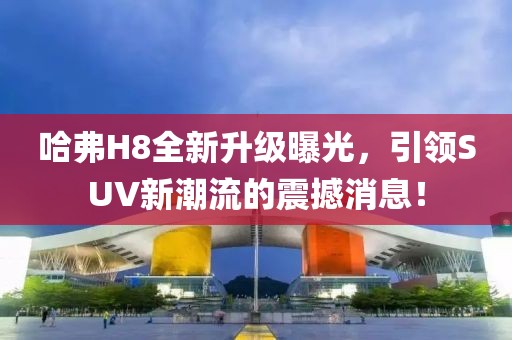 哈弗H8全新升級曝光，引領SUV新潮流的震撼消息！