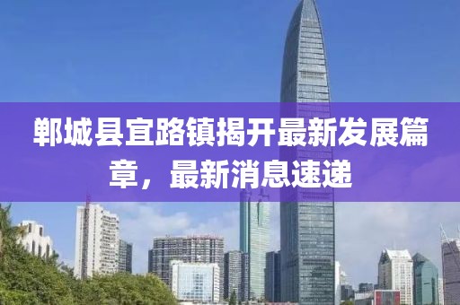 鄲城縣宜路鎮揭開最新發展篇章，最新消息速遞