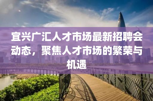 宜興廣匯人才市場最新招聘會動態，聚焦人才市場的繁榮與機遇
