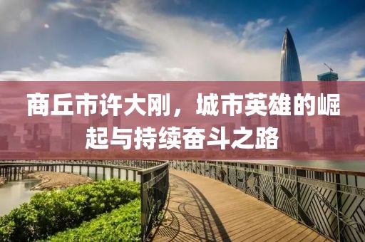 商丘市許大剛，城市英雄的崛起與持續奮斗之路