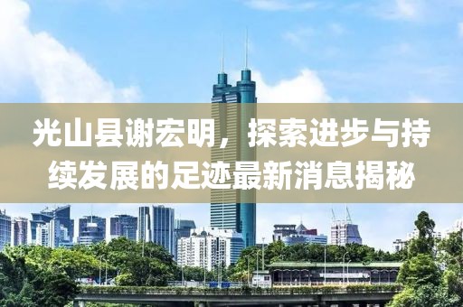 光山縣謝宏明，探索進步與持續發展的足跡最新消息揭秘