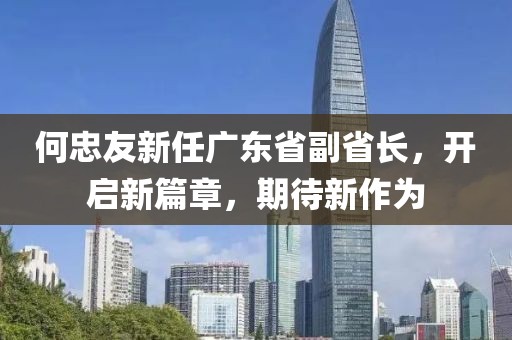 何忠友新任廣東省副省長，開啟新篇章，期待新作為