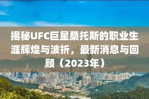 揭秘UFC巨星桑托斯的職業(yè)生涯輝煌與波折，最新消息與回顧（2023年）