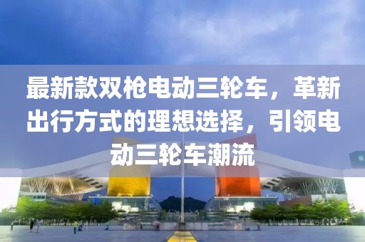 最新款雙槍電動三輪車，革新出行方式的理想選擇，引領電動三輪車潮流