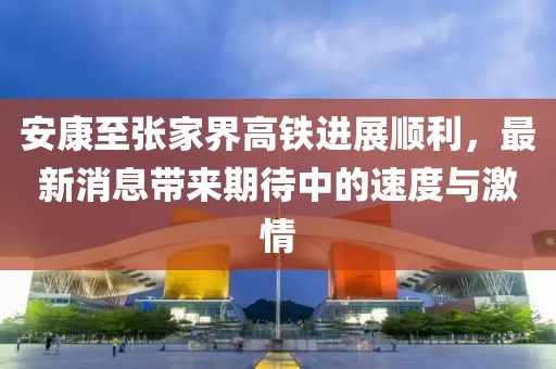 安康至張家界高鐵進(jìn)展順利，最新消息帶來期待中的速度與激情