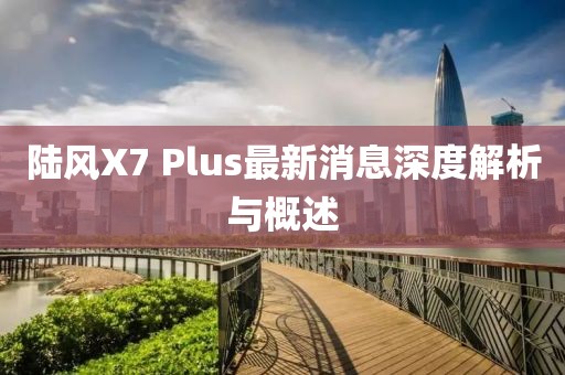 陸風(fēng)X7 Plus最新消息深度解析與概述