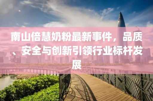 南山倍慧奶粉最新事件，品質(zhì)、安全與創(chuàng)新引領行業(yè)標桿發(fā)展