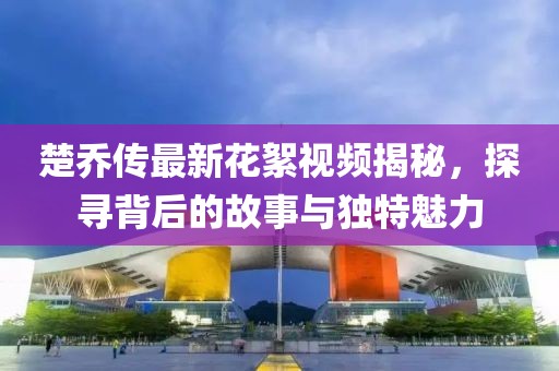 楚喬傳最新花絮視頻揭秘，探尋背后的故事與獨(dú)特魅力