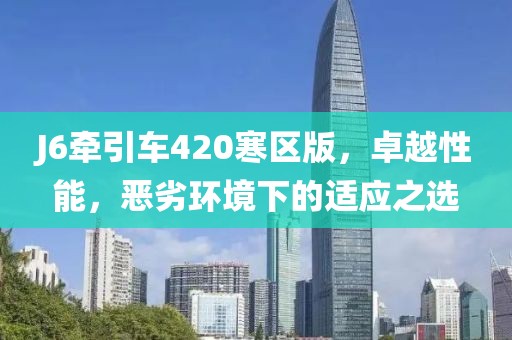J6牽引車420寒區版，卓越性能，惡劣環境下的適應之選