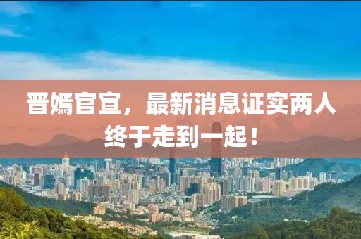 晉嫣官宣，最新消息證實兩人終于走到一起！