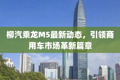 柳汽乘龍M5最新動態，引領商用車市場革新篇章