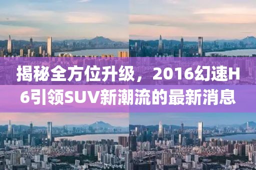 揭秘全方位升級，2016幻速H6引領SUV新潮流的最新消息