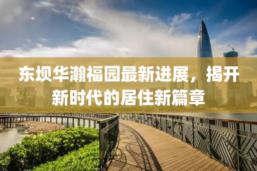 東壩華瀚福園最新進(jìn)展，揭開(kāi)新時(shí)代的居住新篇章